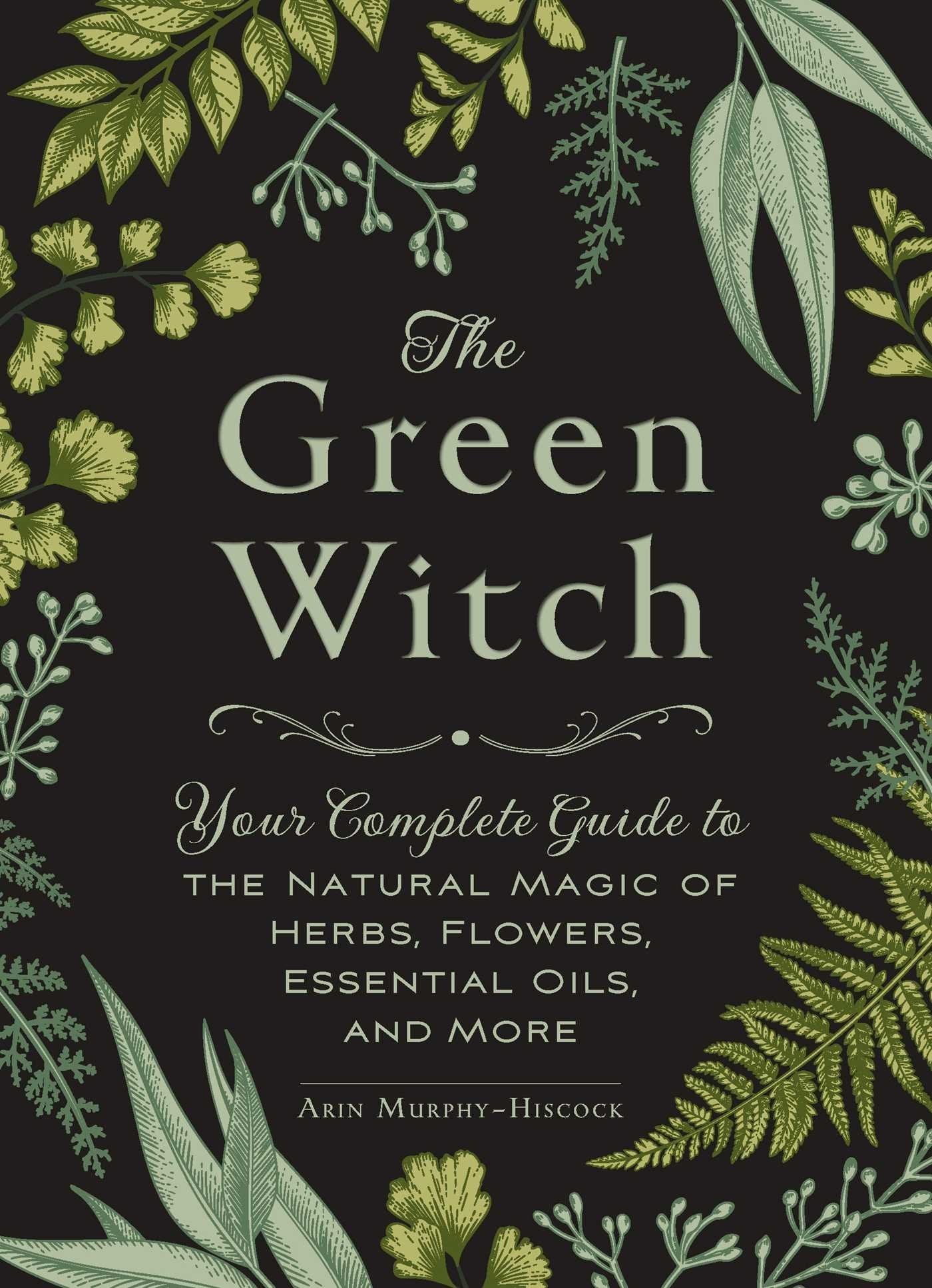 The Green Witch, Your Complete Guide to The Natural Magic of Herbs, Flowers, Essential Oils, and More by Arin Murphy-Hiscock
